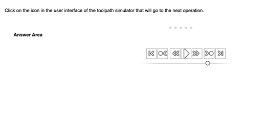 An image of a hot area sample test question for the ACA in CAM for 2.5 Axis Milling exam. The image includes a timer at the top to illustrate the timer included in the live exam. The sample question reads Click on the icon in the user interface of the toolpath simulator that will go to the next operation. The exhibit includes a part of the user interface of a toolpath simulator. The answer area includes 7 buttons in a horizontal row, each with an image, and a slider below the boxes. From left to right, the first button is a line with a left arrow; second button is a circle with left arrow; third button is two left arrows; fourth button is a right arrow play symbol; fifth button is two right arrows; sixth button is right arrow with a circle seventh button is a right arrow with a line. There is a slider under the buttons with a circle that's stopped under the sixth button.